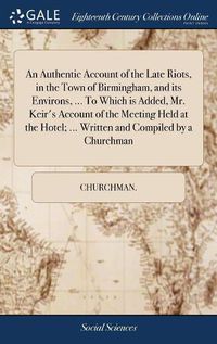 Cover image for An Authentic Account of the Late Riots, in the Town of Birmingham, and its Environs, ... To Which is Added, Mr. Keir's Account of the Meeting Held at the Hotel; ... Written and Compiled by a Churchman