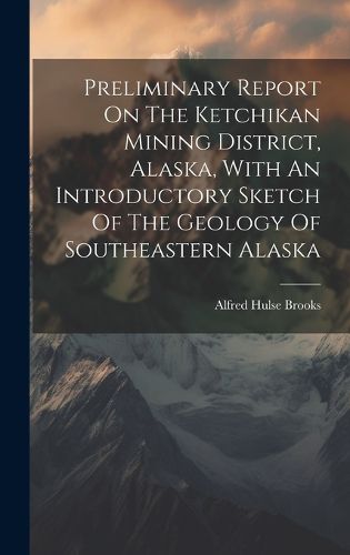 Cover image for Preliminary Report On The Ketchikan Mining District, Alaska, With An Introductory Sketch Of The Geology Of Southeastern Alaska