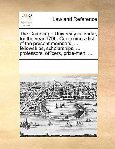 Cover image for The Cambridge University Calendar, for the Year 1796. Containing a List of the Present Members, ... Fellowships, Scholarships, ... Professors, Officers, Prize-Men, ...