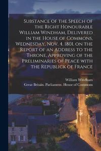 Cover image for Substance of the Speech of the Right Honourable William Windham, Delivered in the House of Commons, Wednesday, Nov. 4, 1801 [microform], on the Report of an Address to the Throne, Approving of the Preliminaries of Peace With the Republick of France