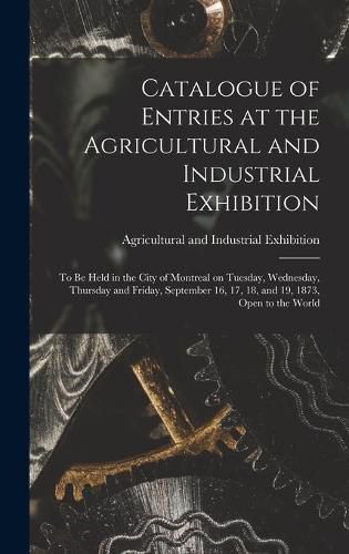 Cover image for Catalogue of Entries at the Agricultural and Industrial Exhibition [microform]: to Be Held in the City of Montreal on Tuesday, Wednesday, Thursday and Friday, September 16, 17, 18, and 19, 1873, Open to the World