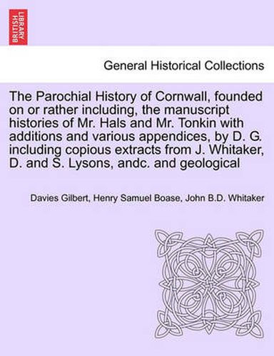 Cover image for The Parochial History of Cornwall, founded on or rather including, the manuscript histories of Mr. Hals and Mr. Tonkin with additions and various appendices, by D. G. including copious extracts from J. Whitaker, D. and S. Lysons, andc. VOL. I