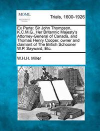 Cover image for Ex Parte: Sir John Thompson, K.C.M.G., Her Britannic Majesty's Attorney-General of Canada, and Thomas Henry Cooper, Owner and Claimant of the British Schooner W.P. Sayward, Etc.