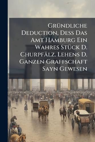 Cover image for Gr Ndliche Deduction, de Das Amt Hamburg Ein Wahres St Ck D. Churpf Lz. Lehens D. Ganzen Graffschaft Sayn Gewesen...
