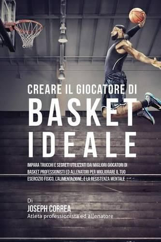 Cover image for Creare il Giocatore Di Basket Ideale: Impara Trucchi E Segreti Utilizzati Dai Migliori Giocatori Di Basket Professionisti Ed Allenatori Per Migliorare Il Tuo Esercizio Fisico, L'alimentazione, E La Resistenza Mentale