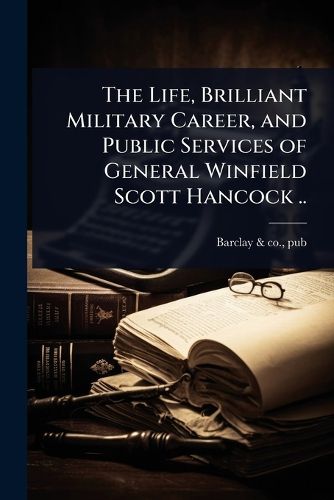 Cover image for The Life, Brilliant Military Career, and Public Services of General Winfield Scott Hancock ..