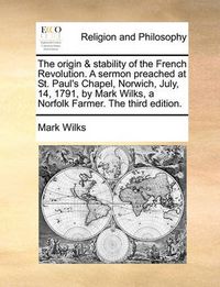 Cover image for The Origin & Stability of the French Revolution. a Sermon Preached at St. Paul's Chapel, Norwich, July, 14, 1791, by Mark Wilks, a Norfolk Farmer. the Third Edition.