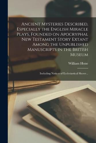 Ancient Mysteries Described, Especially the English Miracle Plays, Founded on Apocryphal New Testament Story Extant Among the Unpublished Manuscripts in the British Museum: Including Notices of Ecclesiastical Shows ..