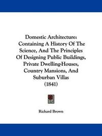 Cover image for Domestic Architecture: Containing A History Of The Science, And The Principles Of Designing Public Buildings, Private Dwelling-Houses, Country Mansions, And Suburban Villas (1841)