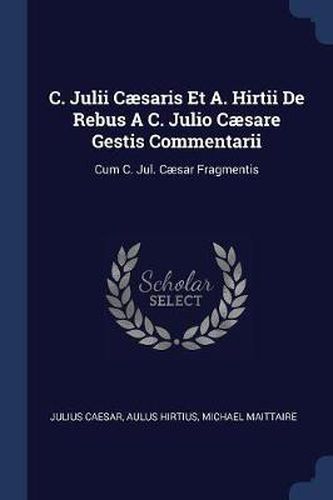 C. Julii Cï¿½saris Et A. Hirtii de Rebus A C. Julio Cï¿½sare Gestis Commentarii: Cum C. Jul. Cï¿½sar Fragmentis