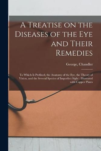 Cover image for A Treatise on the Diseases of the Eye and Their Remedies: to Which is Prefixed, the Anatomy of the Eye, the Theory of Vision, and the Several Species of Imperfect Sight: Illustrated With Copper Plates