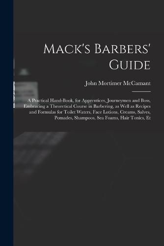 Cover image for Mack's Barbers' Guide; a Practical Hand-book, for Apprentices, Journeymen and Boss, Embracing a Theoretical Course in Barbering, as Well as Recipes and Formulas for Toilet Waters, Face Lotions, Creams, Salves, Pomades, Shampoos, sea Foams, Hair Tonics, Et