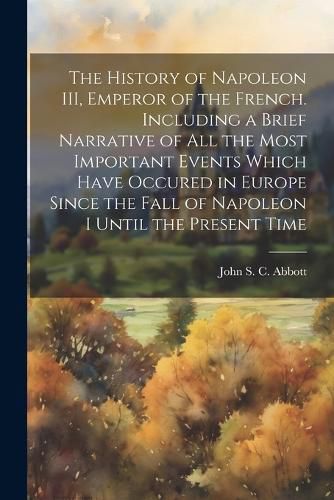 The History of Napoleon III, Emperor of the French. Including a Brief Narrative of All the Most Important Events Which Have Occured in Europe Since the Fall of Napoleon I Until the Present Time