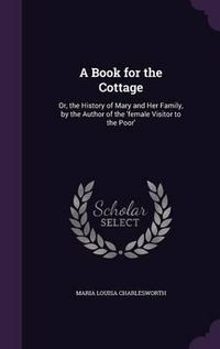 Cover image for A Book for the Cottage: Or, the History of Mary and Her Family, by the Author of the 'Female Visitor to the Poor