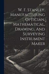 Cover image for W. F. Stanley, Manufacturing Optician, Mathematical, Drawing, And Surveying Instrument Maker