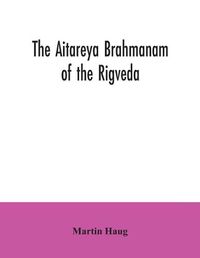 Cover image for The Aitareya Brahmanam of the Rigveda, containing the earliest speculations of the Brahmans on the meaning of the sacrificial prayers, and on the origin, performance and sense of the rites of the Vedic religion