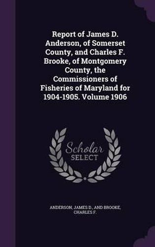 Cover image for Report of James D. Anderson, of Somerset County, and Charles F. Brooke, of Montgomery County, the Commissioners of Fisheries of Maryland for 1904-1905. Volume 1906