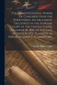 Cover image for The Constitutional Power of Congress Over the Territories. An Argument Delivered in the Supreme Court of the United States, December 18, 1856, in the Case of Dred Scott, Plaintiff in Error, vs. John F. A. Sandford