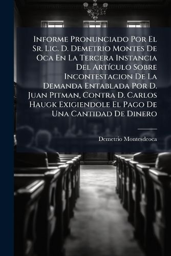 Cover image for Informe Pronunciado Por El Sr. Lic. D. Demetrio Montes De Oca En La Tercera Instancia Del Articulo Sobre Incontestacion De La Demanda Entablada Por D. Juan Pitman, Contra D. Carlos Haugk Exigiendole El Pago De Una Cantidad De Dinero