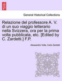 Cover image for Relazione del Professore A. V. Di Un Suo Viaggio Letterario Nella Svizzera, Ora Per La Prima VOLTA Pubblicata, Etc. [edited by C. Zardetti.] F.P.