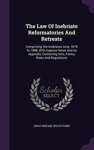 Cover image for The Law of Inebriate Reformatories and Retreats: Comprising the Inebriates Acts, 1879 to 1898, with Copious Notes and an Appendix, Containing Acts, Forms, Rules and Regulations