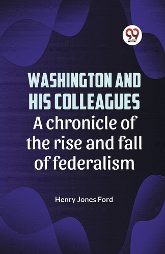 Washington and His Colleagues a Chronicle of the Rise and Fall of Federalism