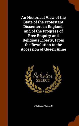 An Historical View of the State of the Protestant Dissenters in England, and of the Progress of Free Enquiry and Religious Liberty, from the Revolution to the Accession of Queen Anne