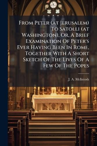 Cover image for From Peter (at Jerusalem) To Satolli (at Washington), Or, A Brief Examination Of Peter's Ever Having Been In Rome, Together With A Short Sketch Of The Lives Of A Few Of The Popes