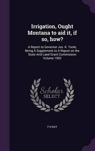 Irrigation, Ought Montana to Aid It, If So, How?: A Report to Governor Jos. K. Toole, Being a Supplement to a Report on the State Arid Land Grant Commission Volume 1902