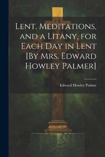 Cover image for Lent. Meditations, and a Litany, for Each Day in Lent [By Mrs. Edward Howley Palmer]