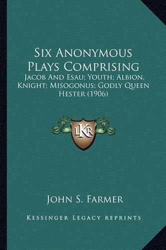 Six Anonymous Plays Comprising: Jacob and Esau; Youth; Albion, Knight; Misogonus; Godly Queen Hester (1906)