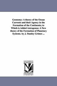 Cover image for Geonomy: A theory of the Ocean Currents and their Agency in the Formation of the Continents; to Which is Added Astrogenea: A New theory of the Formation of Planetary Systems. by J. Stanley Grimes ...