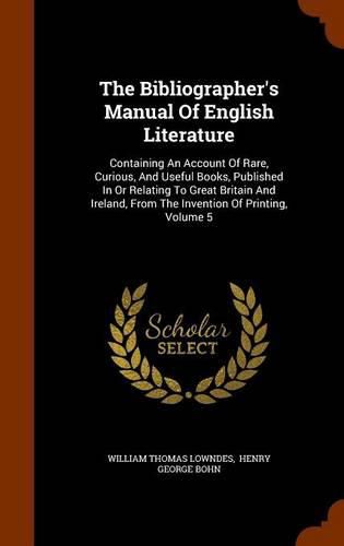 The Bibliographer's Manual of English Literature: Containing an Account of Rare, Curious, and Useful Books, Published in or Relating to Great Britain and Ireland, from the Invention of Printing, Volume 5