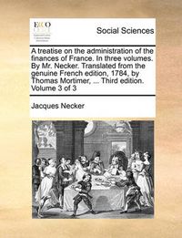 Cover image for A Treatise on the Administration of the Finances of France. in Three Volumes. by Mr. Necker. Translated from the Genuine French Edition, 1784, by Thomas Mortimer, ... Third Edition. Volume 3 of 3