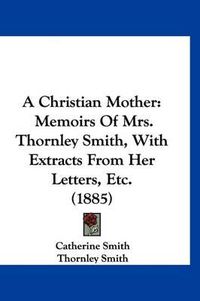 Cover image for A Christian Mother: Memoirs of Mrs. Thornley Smith, with Extracts from Her Letters, Etc. (1885)