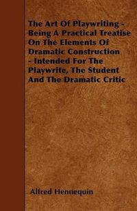 Cover image for The Art Of Playwriting - Being A Practical Treatise On The Elements Of Dramatic Construction - Intended For The Playwrite, The Student And The Dramatic Critic