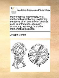 Cover image for Mathematicks Made Easie, or a Mathematical Dictionary, Explaining the Terms of Art and Difficult Phrases Used in Arithmetick, Geometry, Astronomy, Astrology, and Other Mathematical Sciences