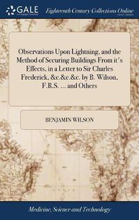 Cover image for Observations Upon Lightning, and the Method of Securing Buildings From it's Effects, in a Letter to Sir Charles Frederick, &c.&c.&c. by B. Wilson, F.R.S. ... and Others