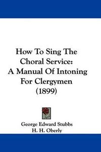 Cover image for How to Sing the Choral Service: A Manual of Intoning for Clergymen (1899)