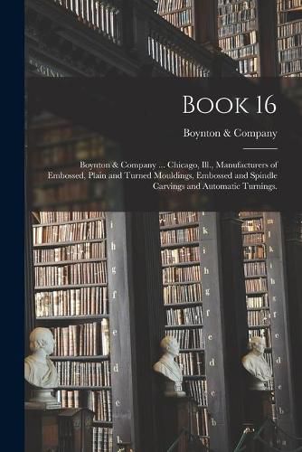 Book 16: Boynton & Company ... Chicago, Ill., Manufacturers of Embossed, Plain and Turned Mouldings, Embossed and Spindle Carvings and Automatic Turnings.