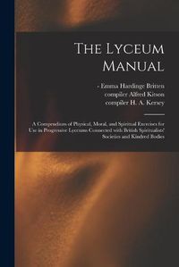 Cover image for The Lyceum Manual: a Compendium of Physical, Moral, and Spiritual Exercises for Use in Progressive Lyceums Connected With British Spiritualists' Societies and Kindred Bodies