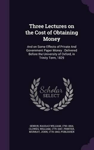 Cover image for Three Lectures on the Cost of Obtaining Money: And on Some Effects of Private and Government Paper Money: Delivered Before the University of Oxford, in Trinity Term, 1829