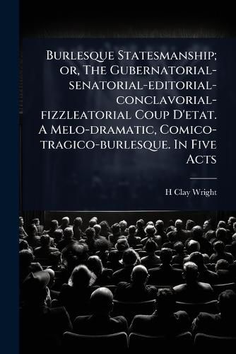 Cover image for Burlesque Statesmanship; or, The Gubernatorial-senatorial-editorial-conclavorial-fizzleatorial Coup D'etat. A Melo-dramatic, Comico-tragico-burlesque. In Five Acts