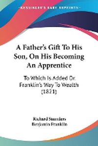 Cover image for A Father's Gift To His Son, On His Becoming An Apprentice: To Which Is Added Dr. Franklin's Way To Wealth (1821)