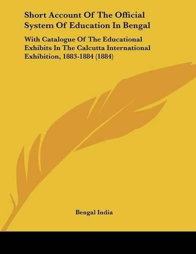 Cover image for Short Account of the Official System of Education in Bengal: With Catalogue of the Educational Exhibits in the Calcutta International Exhibition, 1883-1884 (1884)