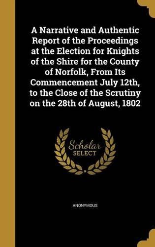 Cover image for A Narrative and Authentic Report of the Proceedings at the Election for Knights of the Shire for the County of Norfolk, from Its Commencement July 12th, to the Close of the Scrutiny on the 28th of August, 1802