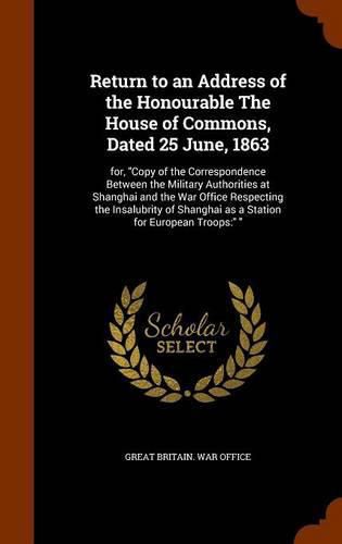 Cover image for Return to an Address of the Honourable the House of Commons, Dated 25 June, 1863: For, Copy of the Correspondence Between the Military Authorities at Shanghai and the War Office Respecting the Insalubrity of Shanghai as a Station for European Troops: