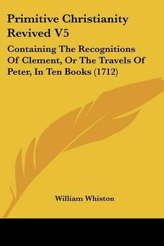 Cover image for Primitive Christianity Revived V5: Containing the Recognitions of Clement, or the Travels of Peter, in Ten Books (1712)