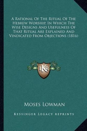 Cover image for A Rational of the Ritual of the Hebrew Worship, in Which the Wise Designs and Usefulness of That Ritual Are Explained and Vindicated from Objections (1816)