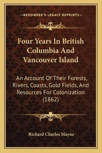 Cover image for Four Years in British Columbia and Vancouver Island: An Account of Their Forests, Rivers, Coasts, Gold Fields, and Resources for Colonization (1862)